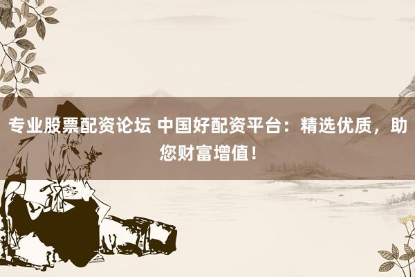 专业股票配资论坛 中国好配资平台：精选优质，助您财富增值！