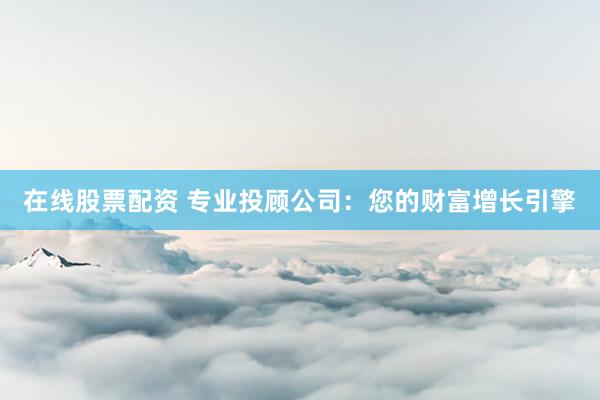 在线股票配资 专业投顾公司：您的财富增长引擎