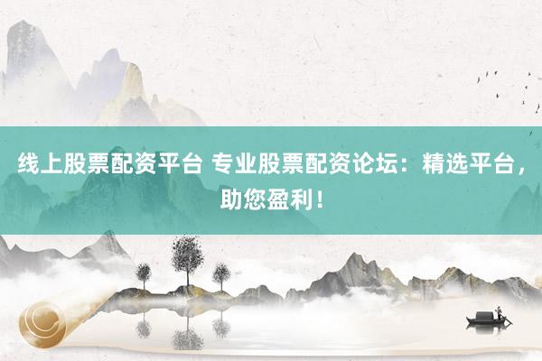 线上股票配资平台 专业股票配资论坛：精选平台，助您盈利！