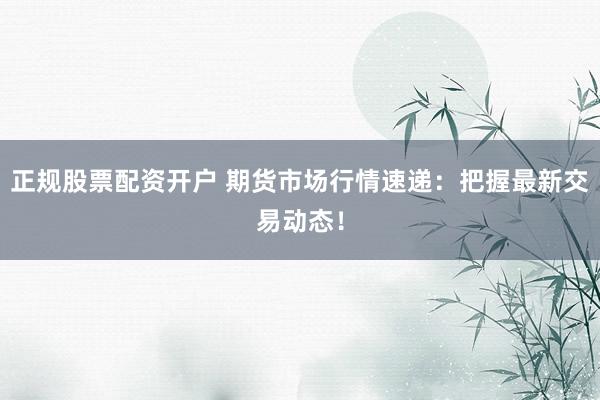 正规股票配资开户 期货市场行情速递：把握最新交易动态！