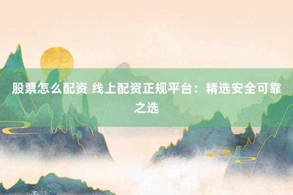 股票怎么配资 线上配资正规平台：精选安全可靠之选