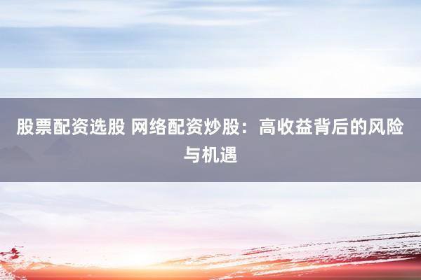 股票配资选股 网络配资炒股：高收益背后的风险与机遇
