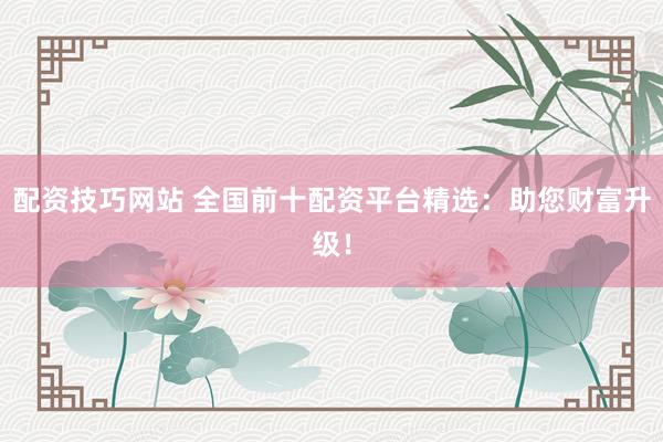 配资技巧网站 全国前十配资平台精选：助您财富升级！
