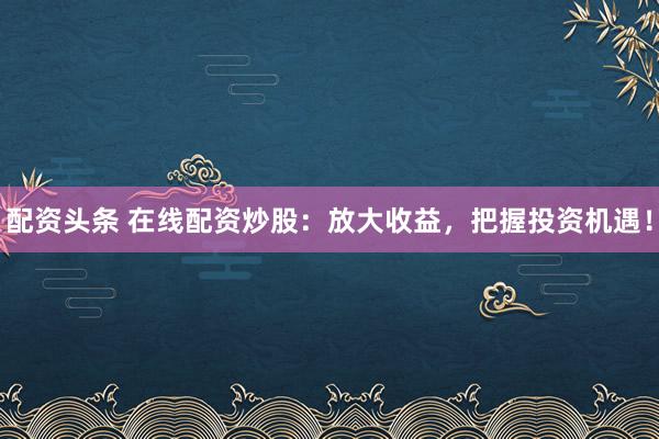 配资头条 在线配资炒股：放大收益，把握投资机遇！