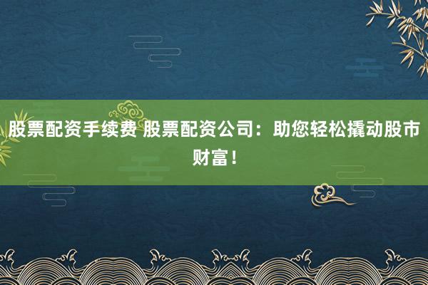 股票配资手续费 股票配资公司：助您轻松撬动股市财富！