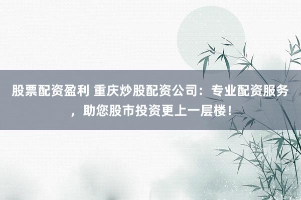 股票配资盈利 重庆炒股配资公司：专业配资服务，助您股市投资更上一层楼！