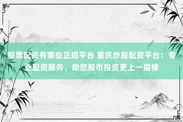 股票配资有哪些正规平台 重庆炒股配资平台：专业配资服务，助您股市投资更上一层楼