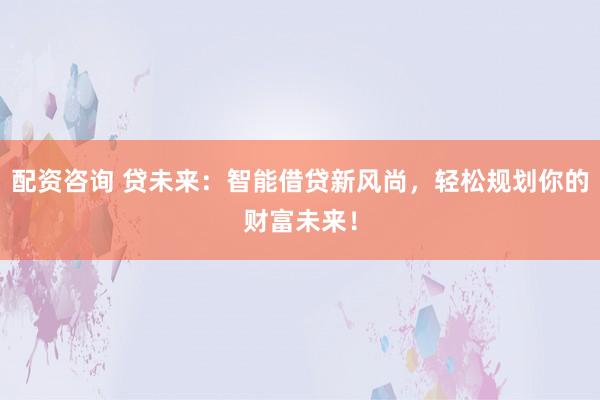 配资咨询 贷未来：智能借贷新风尚，轻松规划你的财富未来！