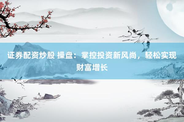 证券配资炒股 操盘：掌控投资新风尚，轻松实现财富增长