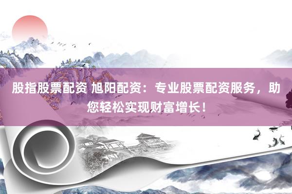 股指股票配资 旭阳配资：专业股票配资服务，助您轻松实现财富增长！