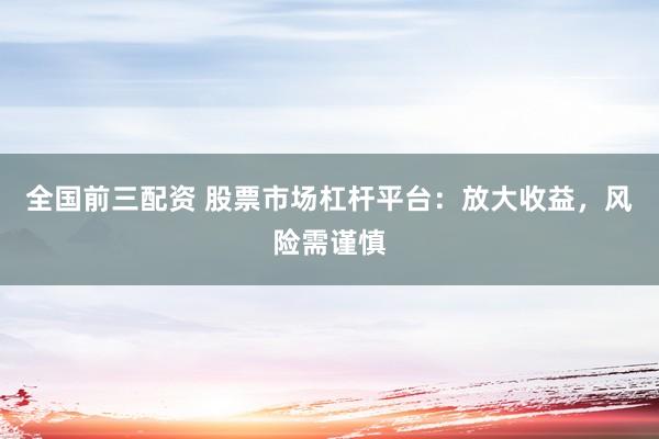全国前三配资 股票市场杠杆平台：放大收益，风险需谨慎
