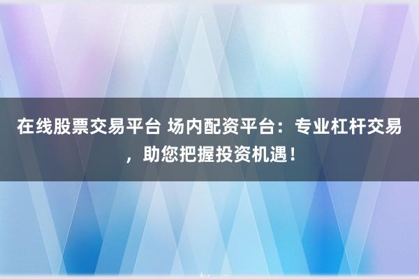在线股票交易平台 场内配资平台：专业杠杆交易，助您把握投资机遇！