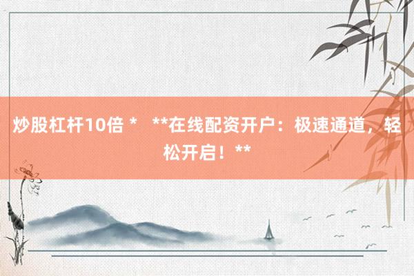 炒股杠杆10倍 *   **在线配资开户：极速通道，轻松开启！**