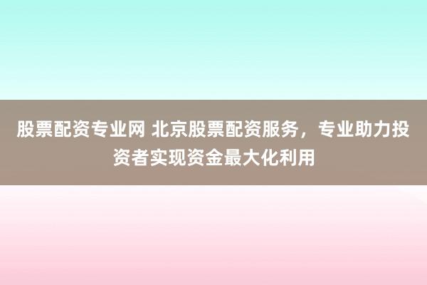 股票配资专业网 北京股票配资服务，专业助力投资者实现资金最大化利用
