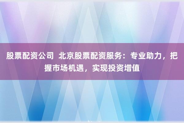 股票配资公司  北京股票配资服务：专业助力，把握市场机遇，实现投资增值