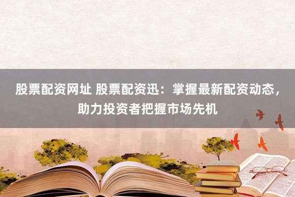 股票配资网址 股票配资迅：掌握最新配资动态，助力投资者把握市场先机