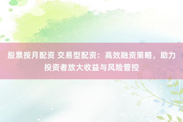 股票按月配资 交易型配资：高效融资策略，助力投资者放大收益与风险管控