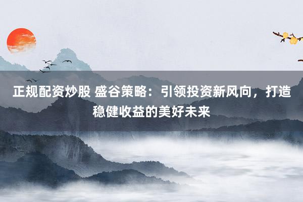 正规配资炒股 盛谷策略：引领投资新风向，打造稳健收益的美好未来