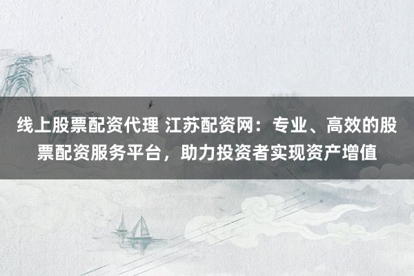 线上股票配资代理 江苏配资网：专业、高效的股票配资服务平台，助力投资者实现资产增值