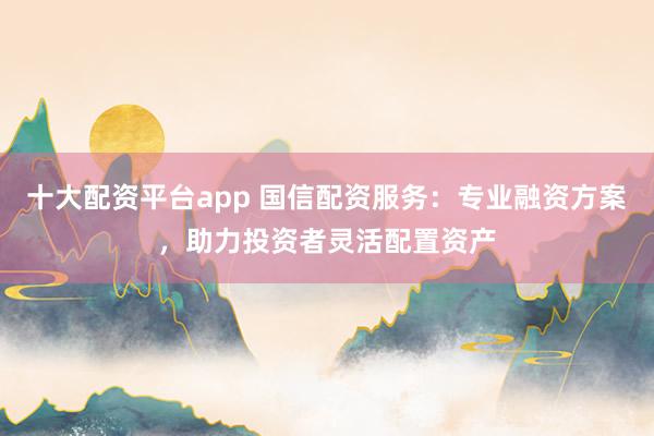 十大配资平台app 国信配资服务：专业融资方案，助力投资者灵活配置资产
