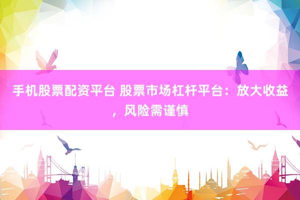 手机股票配资平台 股票市场杠杆平台：放大收益，风险需谨慎