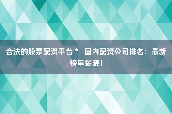 合法的股票配资平台 *   国内配资公司排名：最新榜单揭晓！