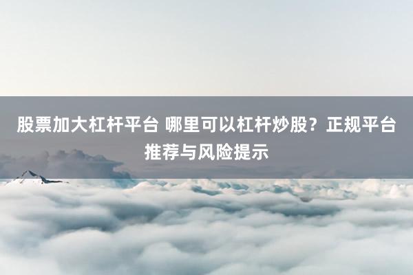 股票加大杠杆平台 哪里可以杠杆炒股？正规平台推荐与风险提示