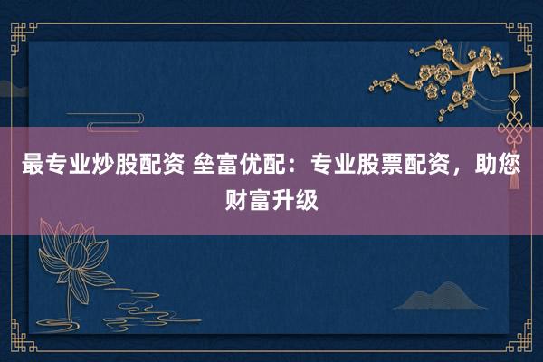 最专业炒股配资 垒富优配：专业股票配资，助您财富升级