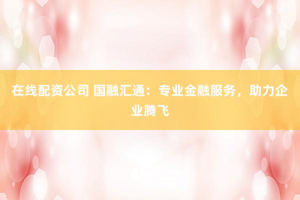 在线配资公司 国融汇通：专业金融服务，助力企业腾飞