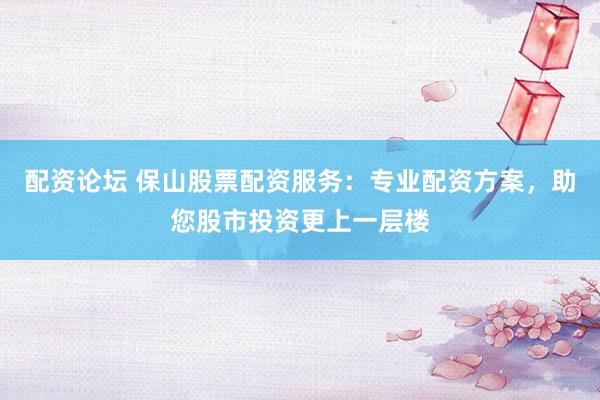 配资论坛 保山股票配资服务：专业配资方案，助您股市投资更上一层楼
