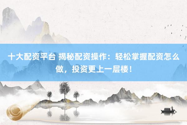 十大配资平台 揭秘配资操作：轻松掌握配资怎么做，投资更上一层楼！