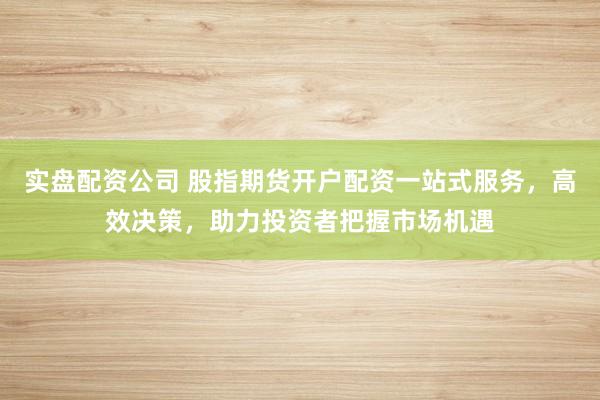 实盘配资公司 股指期货开户配资一站式服务，高效决策，助力投资者把握市场机遇