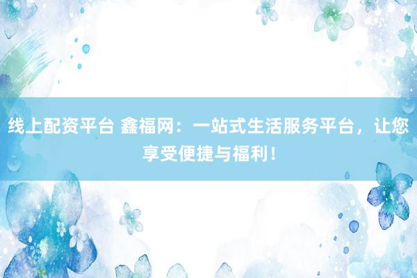线上配资平台 鑫福网：一站式生活服务平台，让您享受便捷与福利！