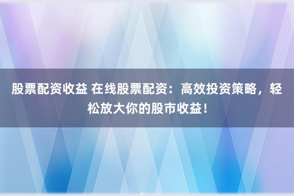 股票配资收益 在线股票配资：高效投资策略，轻松放大你的股市收益！
