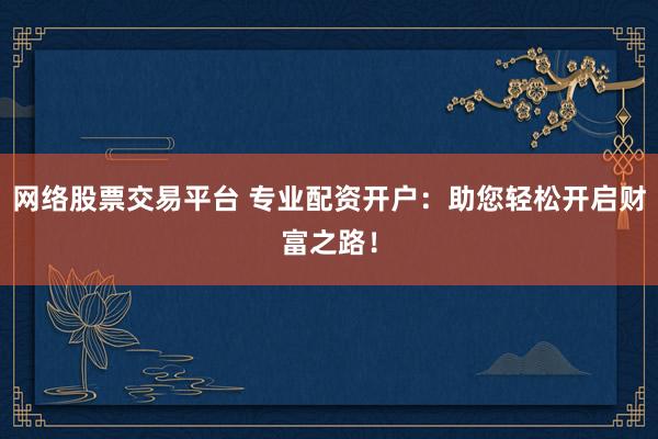 网络股票交易平台 专业配资开户：助您轻松开启财富之路！