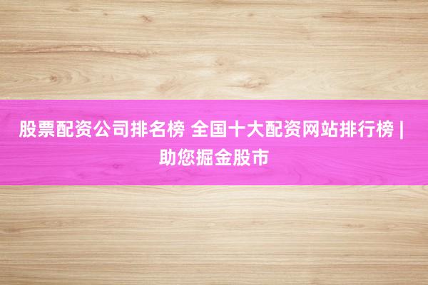股票配资公司排名榜 全国十大配资网站排行榜 | 助您掘金股市