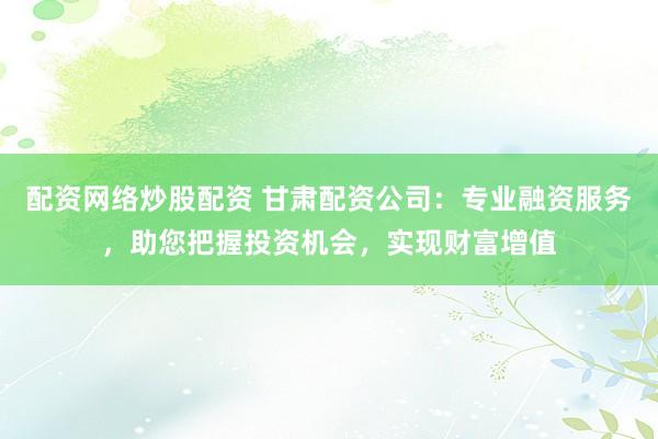 配资网络炒股配资 甘肃配资公司：专业融资服务，助您把握投资机会，实现财富增值