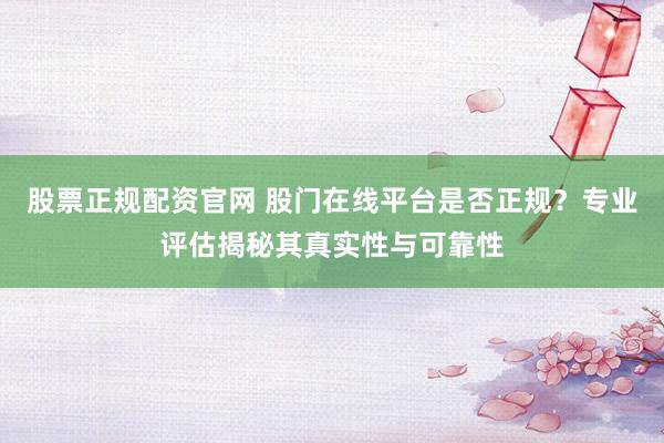 股票正规配资官网 股门在线平台是否正规？专业评估揭秘其真实性与可靠性