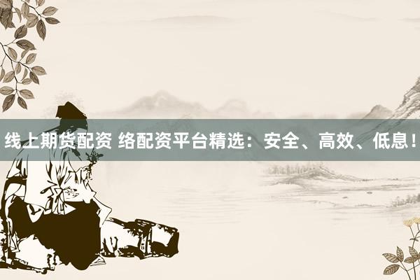 线上期货配资 络配资平台精选：安全、高效、低息！