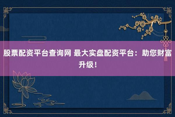股票配资平台查询网 最大实盘配资平台：助您财富升级！