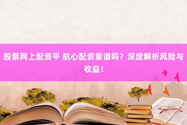 股票网上配资平 航心配资靠谱吗？深度解析风险与收益！