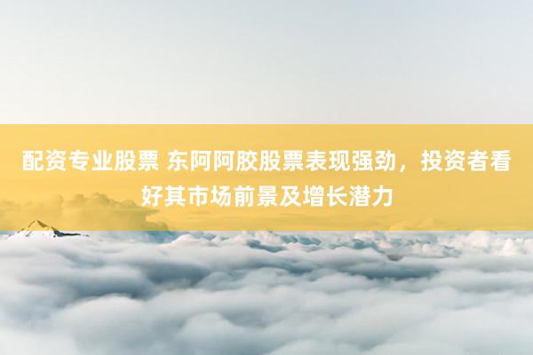 配资专业股票 东阿阿胶股票表现强劲，投资者看好其市场前景及增长潜力