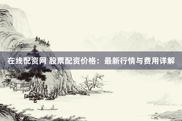 在线配资网 股票配资价格：最新行情与费用详解
