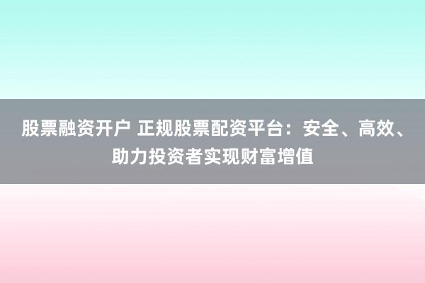 股票融资开户 正规股票配资平台：安全、高效、助力投资者实现财富增值