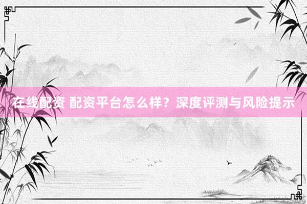 在线配资 配资平台怎么样？深度评测与风险提示