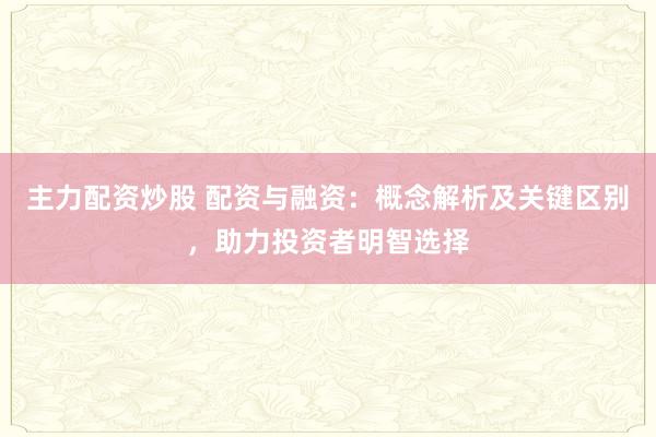 主力配资炒股 配资与融资：概念解析及关键区别，助力投资者明智选择
