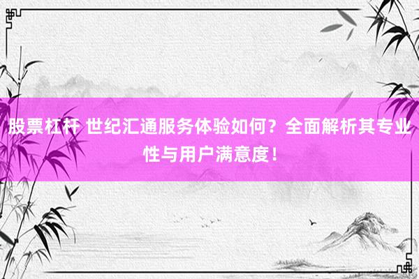 股票杠杆 世纪汇通服务体验如何？全面解析其专业性与用户满意度！