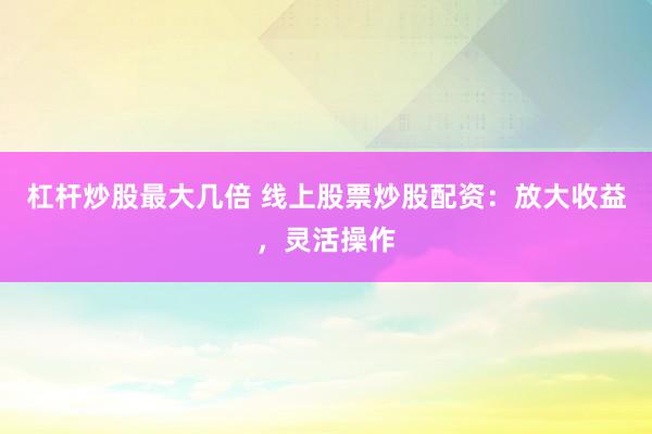 杠杆炒股最大几倍 线上股票炒股配资：放大收益，灵活操作