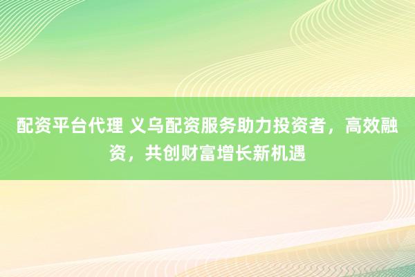 配资平台代理 义乌配资服务助力投资者，高效融资，共创财富增长新机遇