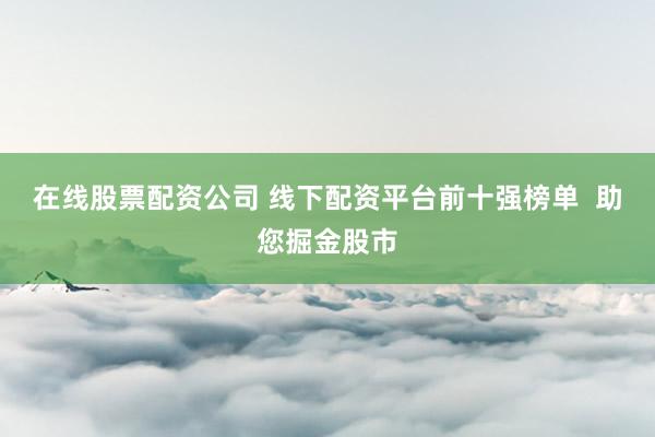 在线股票配资公司 线下配资平台前十强榜单  助您掘金股市